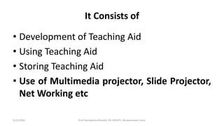 It Consists of
• Development of Teaching Aid
• Using Teaching Aid
• Storing Teaching Aid
• Use of Multimedia projector, Slide Projector,
Net Working etc
9/21/2020 Prof. Ramakanta Mohalik, RIE (NCERT), Bhubaneswar, India.
 