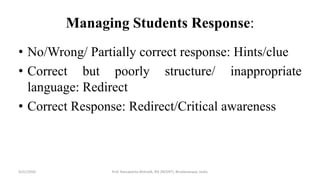 Managing Students Response:
• No/Wrong/ Partially correct response: Hints/clue
• Correct but poorly structure/ inappropriate
language: Redirect
• Correct Response: Redirect/Critical awareness
9/21/2020 Prof. Ramakanta Mohalik, RIE (NCERT), Bhubaneswar, India.
 