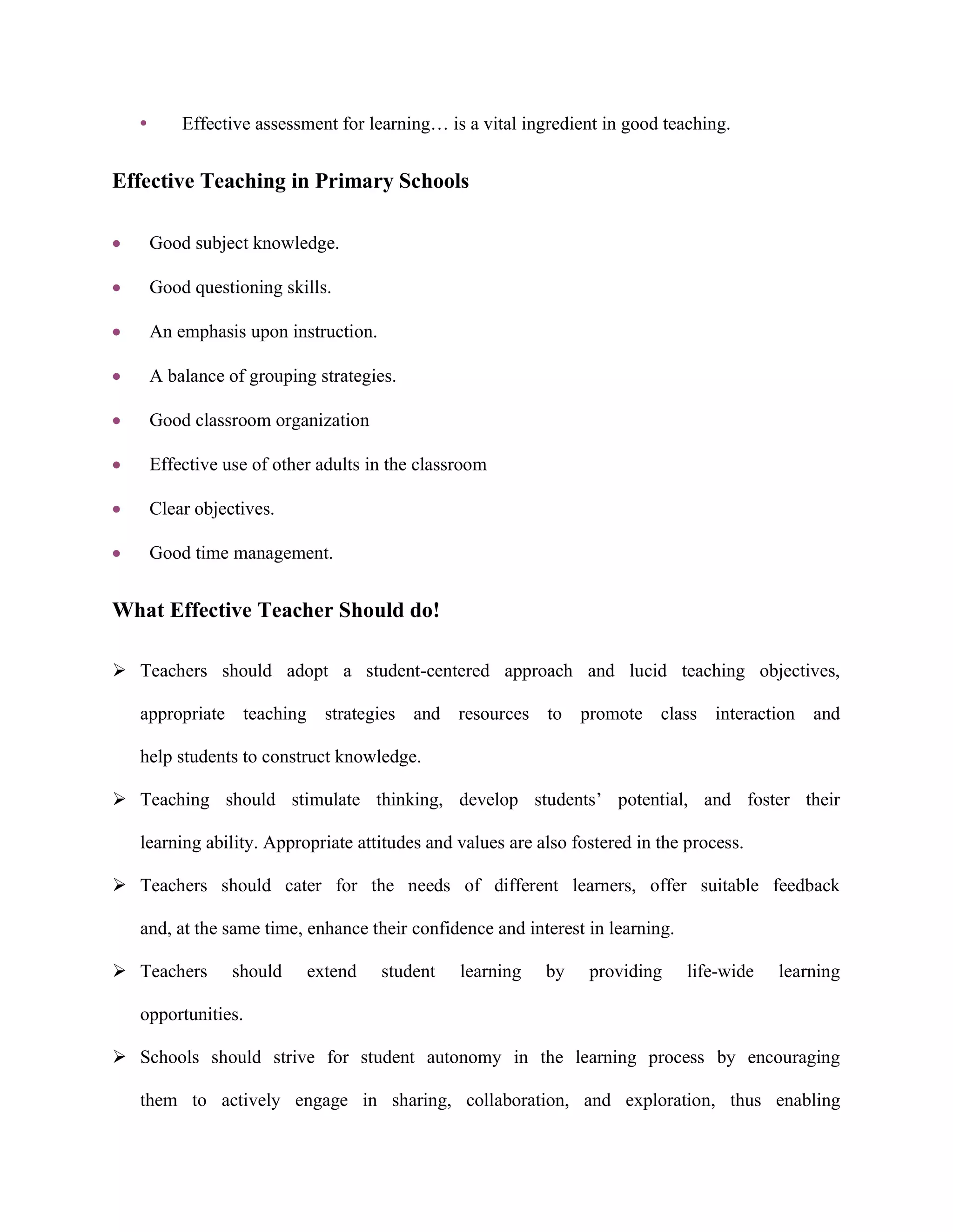 • Effective assessment for learning… is a vital ingredient in good teaching.
Effective Teaching in Primary Schools
 Good subject knowledge.
 Good questioning skills.
 An emphasis upon instruction.
 A balance of grouping strategies.
 Good classroom organization
 Effective use of other adults in the classroom
 Clear objectives.
 Good time management.
What Effective Teacher Should do!
 Teachers should adopt a student-centered approach and lucid teaching objectives,
appropriate teaching strategies and resources to promote class interaction and
help students to construct knowledge.
 Teaching should stimulate thinking, develop students’ potential, and foster their
learning ability. Appropriate attitudes and values are also fostered in the process.
 Teachers should cater for the needs of different learners, offer suitable feedback
and, at the same time, enhance their confidence and interest in learning.
 Teachers should extend student learning by providing life-wide learning
opportunities.
 Schools should strive for student autonomy in the learning process by encouraging
them to actively engage in sharing, collaboration, and exploration, thus enabling
 