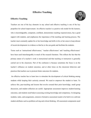 Effective Teaching
Effective Teaching
Teachers are one of the key elements in any school and effective teaching is one of the key
propellers for school improvement. An effective teacher is a positive role model for the learners,
who is knowledgeable, competent, confident, demonstrates teaching responsiveness, has a good
rapport with students, and emphasizes the importance of the teaching and learning process. The
teacher must constantly update his or her knowledge and skills in his or her areas to keep abreast
of recent developments in evidence so that he or she can guide and facilitate the students.
Terms such as ‘instructional effectiveness,’ ‘teacher effectiveness’ and ‘teaching effectiveness’
have been used interchangeably in much of the research literature. This reflects the fact that the
primary nature of a teacher’s work is instructional and that teaching or instruction is generally
carried out in the classroom. Part of the confusion is because sometimes the focus is on the
teacher’s influence on student outcomes, and at other times on the classroom behaviors and
practices that teachers use to promote better outcomes for students.
An effective teacher has to learn how to stimulate the development of critical thinking among
students while keeping their curiosity aroused. We need to empower the student to learn. To
achieve this, peer-teaching and lessons that revolve around their prior knowledge, small group
discussion, and student reflection are useful. Appropriate assessment improves student-learning
outcomes, and students need help in assessing existing knowledge and competency. In designing
modules, tasks, and assignments, extensive formative assessment needs to be built in to cultivate
student attributes such as problem-solving and critical thinking. All assessment components need
 