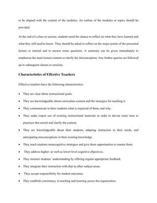 to be aligned with the content of the modules. An outline of the modules or topics should be
provided.
At the end of a class or session, students need the chance to reflect on what they have learned and
what they still need to know. They should be asked to reflect on the major points of the presented
lecture or tutorial and to answer some questions. A summary can be given immediately to
emphasize the main lecture content or clarify the misconception. Any further queries are followed
up in subsequent classes or sessions.
Characteristics of Effective Teachers
Effective teachers have the following characteristics:
 They are clear about instructional goals.
 They are knowledgeable about curriculum content and the strategies for teaching it.
 They communicate to their students what is expected of them, and why.
 They make expert use of existing instructional materials in order to devote more time to
practices that enrich and clarify the content.
 They are knowledgeable about their students, adapting instruction to their needs, and
anticipating misconceptions in their existing knowledge.
 They teach students metacognitive strategies and give them opportunities to master them.
 They address higher- as well as lower-level cognitive objectives.
 They monitor students’ understanding by offering regular appropriate feedback.
 They integrate their instruction with that in other subject areas.
 They accept responsibility for student outcomes.
 They establish consistency in teaching and learning across the organization.
 