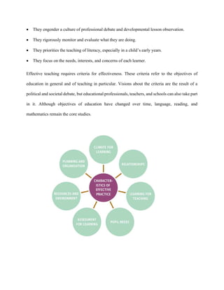  They engender a culture of professional debate and developmental lesson observation.
 They rigorously monitor and evaluate what they are doing.
 They priorities the teaching of literacy, especially in a child’s early years.
 They focus on the needs, interests, and concerns of each learner.
Effective teaching requires criteria for effectiveness. These criteria refer to the objectives of
education in general and of teaching in particular. Visions about the criteria are the result of a
political and societal debate, but educational professionals, teachers, and schools can also take part
in it. Although objectives of education have changed over time, language, reading, and
mathematics remain the core studies.
 