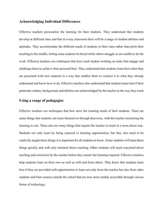 Acknowledging Individual Differences
Effective teachers personalize the learning for their students. They understand that students
develop at different rates and that in every classroom there will be a range of student abilities and
aptitudes. They accommodate the different needs of students in their class rather than pitch their
teaching to the middle, letting some students be bored while others struggle or are unable to do the
work. Effective teachers use techniques that have each student working on tasks that engage and
challenge them to achieve their personal best. They understand that students learn best when they
are presented with new material in a way that enables them to connect it to what they already
understand and know how to do. Effective teachers also understand that students learn best if their
particular culture, background, and abilities are acknowledged by the teacher in the way they teach
Using a range of pedagogies
Effective teachers use techniques that best serve the learning needs of their students. There are
many things that students can learn themselves through discovery, with the teacher structuring the
learning to suit. There also are many things that require the teacher to teach in a more direct way.
Students not only learn by being exposed to learning opportunities, but they also need to be
explicitly taught those things it is important for all students to know. Some students will learn these
things quickly and with only minimal direct teaching. Other students will need concerted direct
teaching and correction by the teacher before they master the learning required. Effective teachers
help students learn on their own as well as with and from others. They know that students learn
best if they are provided with opportunities to learn not only from the teacher but also from other
students and from sources outside the school that are now more readily accessible through various
forms of technology.
 