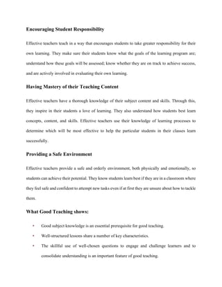 Encouraging Student Responsibility
Effective teachers teach in a way that encourages students to take greater responsibility for their
own learning. They make sure their students know what the goals of the learning program are;
understand how these goals will be assessed; know whether they are on track to achieve success,
and are actively involved in evaluating their own learning.
Having Mastery of their Teaching Content
Effective teachers have a thorough knowledge of their subject content and skills. Through this,
they inspire in their students a love of learning. They also understand how students best learn
concepts, content, and skills. Effective teachers use their knowledge of learning processes to
determine which will be most effective to help the particular students in their classes learn
successfully.
Providing a Safe Environment
Effective teachers provide a safe and orderly environment, both physically and emotionally, so
students can achieve their potential. They know students learn best if they are in a classroom where
they feel safe and confident to attempt new tasks even if at first they are unsure about how to tackle
them.
What Good Teaching shows:
• Good subject knowledge is an essential prerequisite for good teaching.
• Well-structured lessons share a number of key characteristics.
• The skillful use of well-chosen questions to engage and challenge learners and to
consolidate understanding is an important feature of good teaching.
 