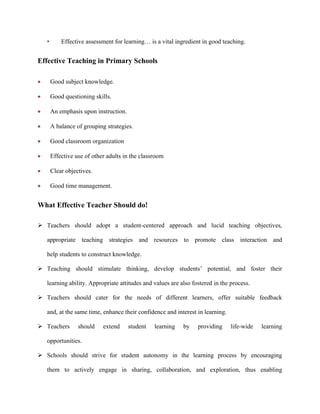 • Effective assessment for learning… is a vital ingredient in good teaching.
Effective Teaching in Primary Schools
 Good subject knowledge.
 Good questioning skills.
 An emphasis upon instruction.
 A balance of grouping strategies.
 Good classroom organization
 Effective use of other adults in the classroom
 Clear objectives.
 Good time management.
What Effective Teacher Should do!
 Teachers should adopt a student-centered approach and lucid teaching objectives,
appropriate teaching strategies and resources to promote class interaction and
help students to construct knowledge.
 Teaching should stimulate thinking, develop students’ potential, and foster their
learning ability. Appropriate attitudes and values are also fostered in the process.
 Teachers should cater for the needs of different learners, offer suitable feedback
and, at the same time, enhance their confidence and interest in learning.
 Teachers should extend student learning by providing life-wide learning
opportunities.
 Schools should strive for student autonomy in the learning process by encouraging
them to actively engage in sharing, collaboration, and exploration, thus enabling
 
