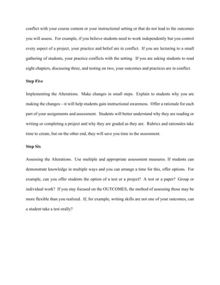 conflict with your course content or your instructional setting or that do not lead to the outcomes
you will assess. For example, if you believe students need to work independently but you control
every aspect of a project, your practice and belief are in conflict. If you are lecturing to a small
gathering of students, your practice conflicts with the setting. If you are asking students to read
eight chapters, discussing three, and testing on two, your outcomes and practices are in conflict.
Step Five
Implementing the Alterations. Make changes in small steps. Explain to students why you are
making the changes—it will help students gain instructional awareness. Offer a rationale for each
part of your assignments and assessment. Students will better understand why they are reading or
writing or completing a project and why they are graded as they are. Rubrics and rationales take
time to create, but on the other end, they will save you time in the assessment.
Step Six
Assessing the Alterations. Use multiple and appropriate assessment measures. If students can
demonstrate knowledge in multiple ways and you can arrange a time for this, offer options. For
example, can you offer students the option of a test or a project? A test or a paper? Group or
individual work? If you stay focused on the OUTCOMES, the method of assessing those may be
more flexible than you realized. If, for example, writing skills are not one of your outcomes, can
a student take a test orally?
 