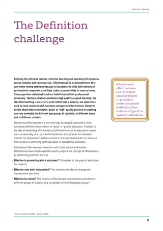 Defining the effective teacher, effective teaching and teaching effectiveness
can be complex and controversial. ‘Effectiveness’ is a contested term that
can evoke strong emotions because of its perceived links with notions of
professional competency and high stakes accountability in some systems.
It may question individual teachers’ beliefs about their professional
autonomy.2
Notions of what constitutes high quality or good teaching, the
idea that teaching is an art or a craft rather than a science, are sometimes
used to raise concerns with narrower concepts of effectiveness. However,
beliefs about what constitutes ‘good’ or ‘high’ quality practice in teaching
can vary markedly for different age groups of students, at different times
and in different contexts.
Educational effectiveness is a term that was developed to provide a more
contained definition than notions of ‘good’ or ‘quality’ education. It relates to
the idea of examining effectiveness at different levels of an education system,
such as nationally, at a Local Authority/School district level, for individual
schools, for departments within a school or for individual teachers in terms of
their success in achieving particular goals or educational outcomes.
Educational effectiveness researchers who study school and teacher
effectiveness have emphasised the need to unpack the concept of effectiveness
by addressing questions such as:
•	Effective in promoting which outcomes? This relates to the goals of education
for students.
•	Effective over what time period? This relates to the idea of change and
improvement over time.
•	Effective for whom? This relates to effectiveness in promoting outcomes for
different groups of students (e.g. by gender or ethnic/language group).3
The Definition
challenge
Educational
effectiveness
is a term that
was developed
to provide a
more contained
definition than
notions of ‘good’ or
‘quality’ education
2
Sammons (1996); Day (2004) 3
Sammons (1996).
11
EFFECTIVE TEACHING
 