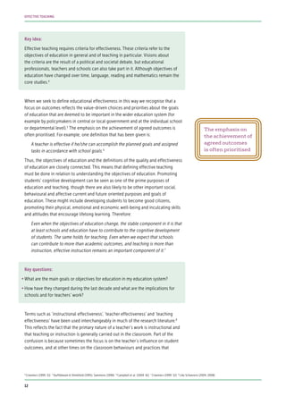 Key idea:
Effective teaching requires criteria for effectiveness. These criteria refer to the
objectives of education in general and of teaching in particular. Visions about
the criteria are the result of a political and societal debate, but educational
professionals, teachers and schools can also take part in it. Although objectives of
education have changed over time, language, reading and mathematics remain the
core studies.4
When we seek to define educational effectiveness in this way we recognise that a
focus on outcomes reflects the value-driven choices and priorities about the goals
of education that are deemed to be important in the wider education system (for
example by policymakers in central or local government and at the individual school
or departmental level).5
The emphasis on the achievement of agreed outcomes is
often prioritised. For example, one definition that has been given is:
A teacher is effective if he/she can accomplish the planned goals and assigned
tasks in accordance with school goals.6
Thus, the objectives of education and the definitions of the quality and effectiveness
of education are closely connected. This means that defining effective teaching
must be done in relation to understanding the objectives of education. Promoting
students’ cognitive development can be seen as one of the prime purposes of
education and teaching, though there are also likely to be other important social,
behavioural and affective current and future oriented purposes and goals of
education. These might include developing students to become good citizens,
promoting their physical, emotional and economic well-being and inculcating skills
and attitudes that encourage lifelong learning. Therefore:
Even when the objectives of education change, the stable component in it is that
at least schools and education have to contribute to the cognitive development
of students. The same holds for teaching. Even when we expect that schools
can contribute to more than academic outcomes, and teaching is more than
instruction, effective instruction remains an important component of it.7
Key questions:
•	What are the main goals or objectives for education in my education system?
•	How have they changed during the last decade and what are the implications for
schools and for teachers’ work?
Terms such as ‘instructional effectiveness’, ‘teacher effectiveness’ and ‘teaching
effectiveness’ have been used interchangeably in much of the research literature.8
This reflects the fact that the primary nature of a teacher’s work is instructional and
that teaching or instruction is generally carried out in the classroom. Part of the
confusion is because sometimes the focus is on the teacher’s influence on student
outcomes, and at other times on the classroom behaviours and practices that
The emphasis on
the achievement of
agreed outcomes
is often prioritised
4
Creemers (1999: 51) 5
Stufflebeam & Shinkfield (1995); Sammons (1996) 6
Campbell et al. (2004: 61) 7
Creemers (1999: 52) 8
Like Scheerens (2004, 2008)
12
EFFECTIVE TEACHING
 