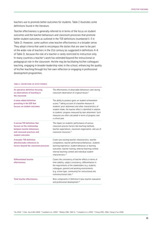 teachers use to promote better outcomes for students. Table 2 illustrates some
definitions found in the literature.
Teacher effectiveness is generally referred to in terms of the focus on student
outcomes and the teacher behaviours and classroom processes that promote
better student outcomes as outlined in the TER definitions (numbered 1–3 in
Table 2). However, some authors view teacher effectiveness in a broader sense.
They adopt criteria that seek to encompass the duties that are seen to be part
of the wider role of teachers in the 21st century (as suggested in definitions 4–6
of Table 2), because the role of a teacher is rarely restricted to instruction only.
In many countries a teacher’s work has extended beyond the instructional or
pedagogical role in the classroom. He/she may be facilitating his/her colleagues’
teaching, engaging in broader leadership roles in the school, enhancing the quality
of his/her teaching through his/ her own reflection or engaging in professional
development programmes.
An operative definition focusing
on observations of teaching in
the classroom
The effectiveness of observable behaviours seen during
classroom observation of a typical lesson.9
A value-added definition
prevailing in the SER that
focuses on student outcomes
The ability to produce gains on student achievement
scores;10
taking account of a baseline measure of
students’ prior attainment and other characteristics of
student intake, the teacher effect is identified in relation
to students’ progress measured by later attainment. Such
measures are often calculated in terms of progress over
a school year.
A narrow TER definition that
focuses on the relationship
between teacher behaviours
and classroom practices and
student outcomes
The impact on students’ performance of various
classroom process factors like teaching methods,
teacher expectations, classroom organisation, and use of
classroom resources.11
A broader TER definition
whichincludes references to
factors beyond the classroom processes
Covers pre-existing teacher characteristics, teacher
competence, teacher performance/behaviour, students’
learning experience, student behaviour or learning
outcomes, teacher training, external teaching context,
internal teaching context and individual student
characteristics.12
Differentiated teacher
effectiveness
Covers the consistency of teacher effects in terms of
time stability, subject consistency, differentiation in
the requirements of the stakeholders (e.g. students,
colleagues, parents) and working environments
(e.g. school type, community) for instructional and
noninstructional roles.13
Total teacher effectiveness Nine components in Definition 4 plus teacher evaluation
and professional development.14
TABLE 2: DEFINITIONS OF EFFECTIVENESS
9
Ko (2010) 10
Little, Goe & Bell (2009) 11
Campbell et al. (2004) 12
Medley (1982: 1894-5) 13
Campbell et al. (2004) 14
Cheng (1995, 1996); Cheng & Tsui (1996)
13
EFFECTIVE TEACHING
 