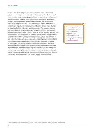 Analyses of students’ progress or learning gains measured in achievement
tests can be used to produce value-added indicators of teacher effectiveness.15
However, these can provide only a partial source of evidence if the achievement
tests do not reflect the wider goals and outcomes of education. Nonetheless,
students’ performance levels in cognitive attainment in core areas such as
language, reading, mathematics – and increasingly in science and technology –
remain highly important for most countries and are the focus of many attempts
at educational reform and system-wide improvement. The increased attention
paid to the results of variations within and between countries in international
achievement tests such as PIRLS, TIMMS and PISA, and the impact of relatively poor
performance in such tests leading to concerns about economic competitiveness
is well documented.16
In European countries such as Germany and Denmark, as
well as the US, for example, concerns about poor country results in international
performance have stimulated major reform initiatives to increase the quality
of teaching and education to enhance student attainment levels.17
Increased
accountability and standards-based reforms have also been linked to sustained
improvements in attainment levels in England, and these have laid an emphasis
on improving teaching (for example, through introducing inspection, reforms to
teacher education and professional development, and later through the National
Literacy and Numeracy Strategies for primary schools in the late 1990s).18
15
McCaffrey et al. (2003, 2004); Darling-Hammond et al. (2010) 16
Döbert, Klieme & Sroka (2004) 17
Döbert & Sroka (2004) 18
Sammons (2008)
In many countries
a teacher’s work
has extended
beyond the
instructional or
pedagogical role in
the classroom
14
EFFECTIVE TEACHING
 