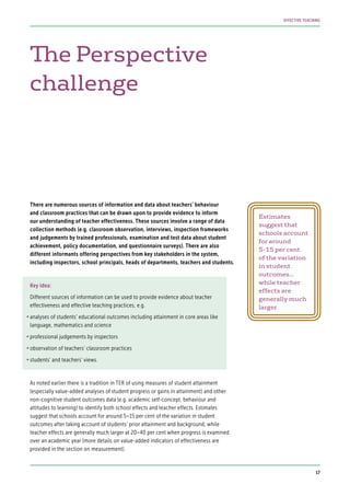 The Perspective
challenge
There are numerous sources of information and data about teachers’ behaviour
and classroom practices that can be drawn upon to provide evidence to inform
our understanding of teacher effectiveness. These sources involve a range of data
collection methods (e.g. classroom observation, interviews, inspection frameworks
and judgements by trained professionals, examination and test data about student
achievement, policy documentation, and questionnaire surveys). There are also
different informants offering perspectives from key stakeholders in the system,
including inspectors, school principals, heads of departments, teachers and students.
Key idea:
Different sources of information can be used to provide evidence about teacher
effectiveness and effective teaching practices, e.g.
•	analyses of students’ educational outcomes including attainment in core areas like
language, mathematics and science
•	professional judgements by inspectors
•	observation of teachers’ classroom practices
•	students’ and teachers’ views.
As noted earlier there is a tradition in TER of using measures of student attainment
(especially value-added analyses of student progress or gains in attainment) and other
non-cognitive student outcomes data (e.g. academic self-concept, behaviour and
attitudes to learning) to identify both school effects and teacher effects. Estimates
suggest that schools account for around 5–15 per cent of the variation in student
outcomes after taking account of students’ prior attainment and background, while
teacher effects are generally much larger at 20–40 per cent when progress is examined
over an academic year (more details on value-added indicators of effectiveness are
provided in the section on measurement).
Estimates
suggest that
schools account
for around
5–15 per cent
of the variation
in student
outcomes…
while teacher
effects are
generally much
larger
17
EFFECTIVE TEACHING
 