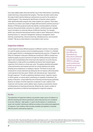 Such value added studies show that teachers vary in their effectiveness in promoting
student learning as measured by their progress. They have also been used to allow
the study of which teacher behaviours and practices account for the variations in
student progress,19
thus allowing the identification of teachers whose students
make significantly better progress than similar students do in general. These allow
researchers to conduct case studies of highly effective teachers and their practices.20
Reviews of TER have produced results that identify consistent patterns of teacher
practices that promote better outcomes for students, and these provide a valuable
source of evidence on some key features of effective teaching.21
For example,
whole-class interactive teaching was found to relate to seven ‘behaviourist’ effective
teaching factors (i.e. classroom management, behaviour management, direct
teaching, varied teaching, interactive teaching, individual practice, and classroom
climate).22
We discuss these features in more detail in later sections.
Inspection evidence
School inspection serves different purposes in different countries. In some systems
it is used for quality assurance and accountability purposes. In others it is intended
to help support teachers in developing and improving their practices. In England, the
Office for Standards in Education (Ofsted) was introduced in 1993 to change more
traditional quality assurance functions of inspection (where previously inspection
reports were not published at the school level and inspection occurred only very
infrequently) to a high-profile accountability mechanism that involved regular
inspection of all schools on a three-year cycle. This publicly identified and graded
school performance and involved sanctions for schools deemed to be failing,
showing serious weaknesses or needing to improve. The threat of closure was
introduced for schools deemed to be failing that did not improve sufficiently within
a short period of time (two years). Ofsted’s self-selected aim was ‘improvement
through inspection’.23
As well as publishing individual schools’ inspection reports
to inform parents, an annual report commenting on standards of attainment, the
quality of education, school leadership and of teaching and learning was published,
based on an analysis of all the inspections conducted in a year. Evidence from
inspection visits has been used to address topics of policy or practitioner interest,
including features of teaching and learning. Ofsted has also issued a number of
guidance documents on effective teaching based on inspection evidence.
Key idea:
The publication of inspection evidence can provide a major source of evidence on
effective teaching that informs practitioners about what practices are considered
to be most ‘effective’, ‘high quality’ or ‘good’ and the features of ‘unsatisfactory’
‘good’ and ‘excellent’ teaching are defined according to the professional judgements
of inspectors. Such evidence often provides examples and vignettes to illustrate
effective practice observed by inspectors.
In England,
the Office for
Standards in
Education (Ofsted)
was introduced in
1993 to change
more traditional
quality assurance
functions of
inspection
19
Muijs & Reynolds (2000) 20
Muijs & Reynolds (2000); Day et al. (2006); Siraj-Blatchford et al. (2011) 21
E.g. Porter & Brophy (1988); McBer (2000); for details, see the Measurement section;
in particular, the discussion on effective teaching variables identified by Hattie’s (2009) synthesis of meta-analyses and the ‘best practice’ identified by Slavin’s (2010) meta-analysis. See also
Muijs & Reynolds’ (2000) characterisation of multidimensionality of teaching 22
Muijs & Reynolds (2000) 23
Matthews & Sammons (2004, 2005).
18
EFFECTIVE TEACHING
 