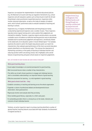 Inspectors can evaluate the implementation of national educational policies
(e.g. the National Curriculum) and may use regulative mechanisms (e.g. school
inspection and self-evaluation systems such as those found in both the UK and
Hong Kong) to steer practitioners toward best practices. Inspections often
involve classroom observation, as well as the study of samples of students’
work, and of schools’ performance data to evaluate standards of teaching and
learning in schools.
Inspections (e.g. in England, the Netherlands and Hong Kong) are mainly
conducted by experienced inspectors over a number of years. These inspectors
typically receive regular training and in some systems their judgements are
checked for reliability. Therefore, inspection reports and documents can provide
a valuable source of evidence on effective teaching practices and on educational
standards built on professional judgement and experience, and directly related
to the stated aims of an education system. A recent Ofsted report,24
for example,
examines the extent to which the English educational system can match the
characteristics that underpin good performance of the most successful education
systems identified in an international study.25
This stresses the importance of
maintaining consistency in the quality of teaching of individual teachers and
reducing variation within and among schools. Box 1 highlights some overall
features of good teaching and good schools based on inspection judgements.
What good teaching shows:
•	Good subject knowledge is an essential prerequisite for good teaching.
•	Well-structured lessons share a number of key characteristics.
•	The skilful use of well-chosen questions to engage and challenge learners
and to consolidate understanding is an important feature of good teaching.
•	Effective assessment for learning… is a vital ingredient in good teaching.
What good schools look like – they:
•	Establish consistency in teaching and learning across the whole organisation
•	Engender a culture of professional debate and developmental lesson
observation; share good practice
•	Rigorously monitor and evaluate what they are doing
•	Stress building good literacy, especially in a child’s early years
•	In outstanding providers there is a strong focus on the needs, interests and
concerns of each individual learner.
Similarly, an earlier inspection report on primary teaching identified a number of
general teacher/ teaching features associated with high standards of achievement
in England (see Box 2).
Inspections (e.g.
in England, the
Netherlands and
Hong Kong) are
mainly conducted
by experienced
inspectors over a
number of years
BOX 1: KEY FEATURES OF GOOD TEACHING AND GOOD SCHOOLS IN ENGLAND26
24
Ofsted (2009a) 25
Barber & Mourshed (2007) 26
Ofsted (2009a)
19
EFFECTIVE TEACHING
 