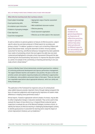 What effective teaching looks like in primary schools:
•	Good subject knowledge
•	Good questioning skills
•	An emphasis upon instruction
•	A balance of grouping strategies
•	Clear objectives
•	Good time management
As well as evidence on general guidance on features of effective practice, subject-
specific advice has also been produced in Ofsted reports for secondary and
primary schools.28
In addition, guidance on topics such as teaching children with
special educational needs, raising the attainment of ethnic minority students,
assessment for learning, and effective behaviour management has been published.
Case studies of outstanding schools that excel against the odds have also been
conducted and highlighted to stimulate school improvement fitting with the idea
of learning from and disseminating ‘best practice’ to improve the education system
as a whole. An example of the commentary on teaching and learning in one case
study school is shown below.29
Lessons at Bartley Green School demonstrate consistent good practice, evidence
of continuing professional development and rigorous performance management.
The rapport between teachers and students is very positive, the pace is brisk and
activities varied; and students respond promptly and confidently to opportunities
to collaborate, solve problems and present ideas to their peers. There are clear and
non-negotiable expectations about appropriate behaviour, which are calmly and
firmly insisted upon.
The publication of the Framework for inspection and use of contextualised
value-added measures provides important checks through making transparent the
basis of inspection judgements and recognising the importance of student intake
differences in shaping school performance levels.30
Annual reports, if based on appropriate national samples of schools, may be able
to reflect longitudinal changes in education standards. They can be used to help
evaluate the impact of new reforms (e.g. in England Ofsted conducted special
inspections to evaluate the use of the National Strategies in primary schools, to
identify the features of effective teaching in challenging (disadvantaged) contexts,
to identify good practice in assessment for learning and to study the impact of
school improvement initiatives such as Academies).31
As well as
evidence on
general guidance
on features of
effective practice,
subject-specific
advice has also
been produced
in Ofsted reports
for secondary and
primary schools
BOX 2: KEY FINDINGS IN INSPECTIONS OF PRIMARY SCHOOLS IN EARLY 1990 IN ENGLAND27
27
Ofsted (1994) 28
Ofsted (2002) 29
Ofsted (2009b: 19) 30
Teddlie & Reynolds (2000); Sammons (2007) 31
Matthews & Sammons (2004)
•	Appropriate range of teacher assessment
techniques
•	Well-established classroom routines
•	Effective planning
•	Good classroom organisation
•	Effective use of other adults in the classroom
20
EFFECTIVE TEACHING
 