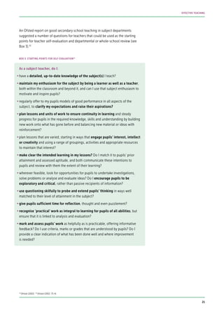 An Ofsted report on good secondary school teaching in subject departments
suggested a number of questions for teachers that could be used as the starting
points for teacher self-evaluation and departmental or whole-school review (see
Box 3).32
As a subject teacher, do I:
•	have a detailed, up-to-date knowledge of the subject(s) I teach?
•	maintain my enthusiasm for the subject by being a learner as well as a teacher,
both within the classroom and beyond it, and can I use that subject enthusiasm to
motivate and inspire pupils?
•	regularly offer to my pupils models of good performance in all aspects of the
subject, to clarify my expectations and raise their aspirations?
•	plan lessons and units of work to ensure continuity in learning and steady
progress for pupils in the required knowledge, skills and understanding by building
new work onto what has gone before and balancing new material or ideas with
reinforcement?
•	plan lessons that are varied, starting in ways that engage pupils’ interest, intellect
or creativity and using a range of groupings, activities and appropriate resources
to maintain that interest?
•	make clear the intended learning in my lessons? Do I match it to pupils’ prior
attainment and assessed aptitude, and both communicate these intentions to
pupils and review with them the extent of their learning?
•	wherever feasible, look for opportunities for pupils to undertake investigations,
solve problems or analyse and evaluate ideas? Do I encourage pupils to be
exploratory and critical, rather than passive recipients of information?
•	use questioning skilfully to probe and extend pupils’ thinking in ways well
matched to their level of attainment in the subject?
•	give pupils sufficient time for reflection, thought and even puzzlement?
•	recognise ‘practical’ work as integral to learning for pupils of all abilities, but
ensure that it is linked to analysis and evaluation?
•	mark and assess pupils’ work as helpfully as is practicable, offering informative
feedback? Do I use criteria, marks or grades that are understood by pupils? Do I
provide a clear indication of what has been done well and where improvement
is needed?
BOX 3: STARTING POINTS FOR SELF-EVALUATION33
32
Ofsted (2002) 33
Ofsted (2002: 73-4)
21
EFFECTIVE TEACHING
 