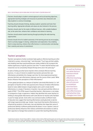 •	Teachers should adopt a student-centred approach and lucid teaching objectives,
appropriate teaching strategies and resources to promote class interaction and
help students to construct knowledge.
•	Teaching should stimulate thinking, develop students’ potential and foster their
learning ability. Appropriate attitudes and values are also fostered in the process.
•	Teachers should cater for the needs of different learners, offer suitable feedback
and, at the same time, enhance their confidence and interest in learning.
•	Teachers should extend student learning through providing life-wide learning
opportunities.
•	Schools should strive for student autonomy in the learning process by encouraging
them to actively engage in sharing, collaboration and exploration, thus enabling
them to enjoy learning, enhance their effectiveness in communication and develop
their creativity and sense of commitment.
Teachers’ perceptions
Teachers’ perceptions of what constitutes high quality or effective teaching are often
collected in surveys, instruction logs,37
and interviews.38
Such logs and their validity
and reliability have been questioned because studies tended to fail to pinpoint the
relative significance of specific practices over time.39
It seems that the teachers and
researchers do not consistently interpret the key terms and in the same way.40
As well as finding out what factors teachers think constitute effective teaching
practices, it is also of interest to establish how teachers perceive their own
effectiveness and whether this changes over time. Do more experienced teachers
perceive that their own effectiveness improves over the course of their career? What
factors influence their perceptions of their effectiveness?
A more global perception as a measure of teachers’ perceived effectiveness (i.e. self-
perception of teachers of their own practice) and a measure of relative effectiveness
based on value-added analyses of pupil progress were used to study teacher
effectiveness in a study of ‘Variations in teachers’ lives and work and their effects on
pupils (VITAE)’.41
This VITAE research found that teachers’ effectiveness is not simply
a consequence of age or experience. Indeed, they identified mid-career teachers as
tending to show greater effectiveness with some decline for teachers who had been
in post for longer periods. Some other cross-sectional studies at different levels
of education also suggest that teaching effectiveness eventually tends to decline
with longer experience/older age. Instead, it was found that teacher effectiveness is
influenced by variations in their work, lives and identities that shape their sense of
professional identity in different professional life phases. In turn, teachers’ sense of
professional identity influences their relative commitment and resilience as well as
their capacities to manage these variations to sustain their teaching effectiveness.
BOX 4: THE RATIONALES USED IN HONG KONG THAT SPECIFY WHAT A TEACHER SHOULD DO36
36
Quality Assurance Division, Education Bureau (2008: 6) 37
However, Camburn & Barnes (2004) found that teacher and researcher reports did not always correspond, raising the question of
validity as well as differences in values, understanding, interpretation and evaluation 38
E.g. Ball & Rowan (2004) and Day et al. (2008) use interviews to help explain and verify findings from
other measures 39
Little, Goe & Bell (2009) 40
Ball & Rowan (2004), Blank, Porter & Smithson (2001), Mullens (1995) 41
Day et al. (2007, 2008)
As well as finding
out what factors
teachers think
constitute
effective teaching
practices, it is
also of interest
to establish
how teachers
perceive their
own effectiveness
and whether this
changes over time
23
EFFECTIVE TEACHING
 
