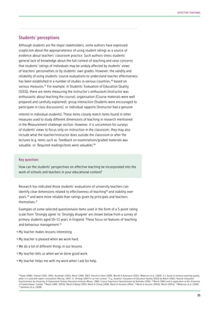 Students’ perceptions
Although students are the major stakeholders, some authors have expressed
scepticism about the appropriateness of using student ratings as a source of
evidence about teachers’ classroom practice. Such authors stress students’
general lack of knowledge about the full context of teaching and raise concerns
that students’ ratings of individuals may be unduly affected by students’ views
of teachers’ personalities or by students’ own grades. However, the validity and
reliability of using students’ course evaluations to understand teacher effectiveness
has been established in a number of studies in various countries,46
based on
various measures.47
For example, in Students’ Evaluation of Education Quality
(SEEQ), there are items measuring the instructor’s enthusiasm (Instructor was
enthusiastic about teaching the course), organisation (Course materials were well
prepared and carefully explained), group interaction (Students were encouraged to
participate in class discussions), or individual rapports (Instructor had a genuine
interest in individual students). These items closely match items found in other
measures used to study different dimensions of teaching in research mentioned
in the Measurement challenge section. However, it is uncommon for surveys
of students’ views to focus only on instruction in the classroom, they may also
include what the teacher/instructor does outside the classroom or after the
lectures (e.g. items such as: Feedback on examinations/graded materials was
valuable; or: Required readings/texts were valuable).48
Key question:
How can the students’ perspectives on effective teaching be incorporated into the
work of schools and teachers in your educational context?
Research has indicated those students’ evaluations of university teachers can
identify clear dimensions related to effectiveness of teaching49
and stability over
years,50
and were more reliable than ratings given by principals and teachers
themselves.51
Examples of some selected questionnaire items used in the form of a 5-point rating
scale from ‘Strongly agree’ to ‘Strongly disagree’ are shown below from a survey of
primary students aged 10–11 years in England. These focus on features of teaching
and behaviour management.52
•	My teacher makes lessons interesting.
•	My teacher is pleased when we work hard.
•	We do a lot of different things in our lessons.
•	My teacher tells us when we’ve done good work.
•	My teacher helps me with my work when I ask for help.
46
Baker (1986); Follman (1992, 1995); Kyriakides (2005); Marsh (1984, 1987); Patrick & Smart (1998); Worrell & Kuterbach (2001); Wilkerson et al. (2000). It is found to enhance teaching quality
when it is used with expert consultation (Murray, 1997). Cf. Shirbagi (2007) in an Iran context 47
E.g. Students’ Evaluation of Education Quality (SEEQ) by Marsh (1982); Teacher Evaluation
Questionnaire by University of Queensland Tertiary Education Institute (Moses, 1986); Course Experience Questionnaire by Ramsden (1991) 48
Marsh (1982) and its application at the University
of Saskatchewan, Canada 49
Marsh (1984, 2007b); Marsh & Bailey (1993); Marsh & Cheng (2008); Marsh & Hocevar (1991a) 50
Marsh & Hocevar (1991b); Marsh (2007a) 51
Wilkerson et al. (2000)
52
Sammons et al. (2008)
25
EFFECTIVE TEACHING
 