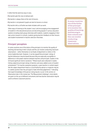 •	I often find the work too easy in class.
•	My teacher gets the class to behave well.
•	My teacher is always there at the start of lessons.
•	My teacher is not pleased if pupils are late for lessons or school.
•	My teacher tells us off when we make mistakes with our work.
Other ways of listening to the student ‘voice’ and encouraging active engagement
of students in the educational process are becoming popular in various education
systems including small-group interviews with students, students engaging in their
own action research in schools, students giving teachers feedback on their lessons
and student involvement in teacher selection interviews.
Principals’ perceptions
In some countries one of the duties of the principal is to monitor the quality of
teaching and learning in their schools and this can involve conducting classroom
observations – either themselves or via heads of department or others in the
senior leadership team. However, it can be argued that principals’ ratings of
teacher behaviours may be biased because they are especially susceptible to
differences in the power relations between teachers and principals. Studies in the
US found significant district variations.53
Mixed results were obtained in studies
linking subjective principal ratings of teachers and value-added scores of student
achievement.54
For teacher evaluation purposes, a peer teacher or content expert
like the subject department head or a Local Authority adviser or inspector may be
in a better position than the principal to make informed judgements,55
indicating
that expert knowledge of the person rating may be crucial. In the section on
Observation later in the review (see ‘The Measurement challenge’), more details
are given on the use of different instruments and how teacher observation may be
used to enhance classroom practice.
53
Brandt et al. (2007); Heneman et al. (2006) 54
Harris & Sass (2009); Jacob & Lefgren (2005, 2008); Medley & Coker (1987); Wilkerson et al. (2000) 55
Stodolsky (1990); Yon, Burnap & Kohut (2002)
In some countries
one of the duties
of the principal
is to monitor the
quality of teaching
and learning in
their schools and
this can involve
conducting
classroom
observations
26
EFFECTIVE TEACHING
 