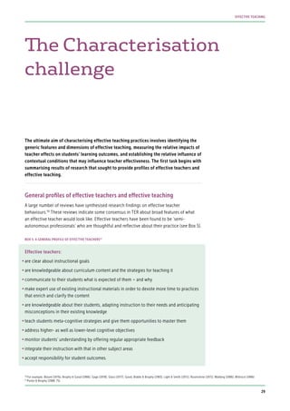 The Characterisation
challenge
The ultimate aim of characterising effective teaching practices involves identifying the
generic features and dimensions of effective teaching, measuring the relative impacts of
teacher effects on students’ learning outcomes, and establishing the relative influence of
contextual conditions that may influence teacher effectiveness. The first task begins with
summarising results of research that sought to provide profiles of effective teachers and
effective teaching.
General profiles of effective teachers and effective teaching
A large number of reviews have synthesised research findings on effective teacher
behaviours.56
These reviews indicate some consensus in TER about broad features of what
an effective teacher would look like. Effective teachers have been found to be ‘semi-
autonomous professionals’ who are thoughtful and reflective about their practice (see Box 5).
Effective teachers:
•	are clear about instructional goals
•	are knowledgeable about curriculum content and the strategies for teaching it
•	communicate to their students what is expected of them – and why
•	make expert use of existing instructional materials in order to devote more time to practices
that enrich and clarify the content
•	are knowledgeable about their students, adapting instruction to their needs and anticipating
misconceptions in their existing knowledge
•	teach students meta-cognitive strategies and give them opportunities to master them
•	address higher- as well as lower-level cognitive objectives
•	monitor students’ understanding by offering regular appropriate feedback
•	integrate their instruction with that in other subject areas
•	accept responsibility for student outcomes.
BOX 5: A GENERAL PROFILE OF EFFECTIVE TEACHERS57
56
For example, Bloom (1976); Brophy & Good (1986); Gage (1978); Glass (1977); Good, Biddle & Brophy (1983); Light & Smith (1971); Rosenshine (1971); Walberg (1986); Wittrock (1986)
57
Porter & Brophy (1988: 75)
29
EFFECTIVE TEACHING
 