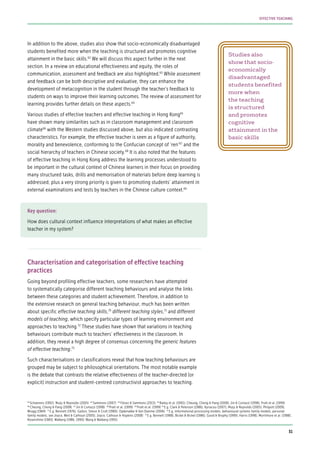 Studies also
show that socio-
economically
disadvantaged
students benefited
more when
the teaching
is structured
and promotes
cognitive
attainment in the
basic skills
In addition to the above, studies also show that socio-economically disadvantaged
students benefited more when the teaching is structured and promotes cognitive
attainment in the basic skills.62
We will discuss this aspect further in the next
section. In a review on educational effectiveness and equity, the roles of
communication, assessment and feedback are also highlighted.63
While assessment
and feedback can be both descriptive and evaluative, they can enhance the
development of metacognition in the student through the teacher’s feedback to
students on ways to improve their learning outcomes. The review of assessment for
learning provides further details on these aspects.64
Various studies of effective teachers and effective teaching in Hong Kong65
have shown many similarities such as in classroom management and classroom
climate66
with the Western studies discussed above, but also indicated contrasting
characteristics. For example, the effective teacher is seen as a figure of authority,
morality and benevolence, conforming to the Confucian concept of ‘ren’67
and the
social hierarchy of teachers in Chinese society.68
It is also noted that the features
of effective teaching in Hong Kong address the learning processes understood to
be important in the cultural context of Chinese learners in their focus on providing
many structured tasks, drills and memorisation of materials before deep learning is
addressed; plus a very strong priority is given to promoting students’ attainment in
external examinations and tests by teachers in the Chinese culture context.69
Key question:
How does cultural context influence interpretations of what makes an effective
teacher in my system?
Characterisation and categorisation of effective teaching
practices
Going beyond profiling effective teachers, some researchers have attempted
to systematically categorise different teaching behaviours and analyse the links
between these categories and student achievement. Therefore, in addition to
the extensive research on general teaching behaviour, much has been written
about specific effective teaching skills,70
different teaching styles,71
and different
models of teaching, which specify particular types of learning environment and
approaches to teaching.72
These studies have shown that variations in teaching
behaviours contribute much to teachers’ effectiveness in the classroom. In
addition, they reveal a high degree of consensus concerning the generic features
of effective teaching.73
Such characterisations or classifications reveal that how teaching behaviours are
grouped may be subject to philosophical orientations. The most notable example
is the debate that contrasts the relative effectiveness of the teacher-directed (or
explicit) instruction and student-centred constructivist approaches to teaching.
62
Scheerens (1992); Muijs & Reynolds (2005) 63
Sammons (2007) 64
Flórez & Sammons (2013) 65
Bailey et al. (1992); Cheung, Cheng & Pang (2008); Jin & Cortazzi (1998); Pratt et al. (1999)
66
Cheung, Cheng & Pang (2008) 67
Jin & Cortazzi (1998) 68
Pratt et al. (1999) 69
Pratt et al. (1999) 70
E.g. Clark & Peterson (1986); Kyriacou (2007); Muijs & Reynolds (2005); Philpott (2009),
Wragg (1984) 71
E.g. Bennett (1976); Galton, Simon & Croll (1980); Opdenakke & Van Damme (2006) 72
E.g. informational processing models, behavioural systems family models, personal
family models; see Joyce, Weil & Calhoun (2005); Joyce, Calhoun & Hopkins (2008) 73
E.g. Bennett (1988), Bickel & Bickel (1986); Good & Brophy (1999); Harris (1998); Mortimore et al. (1988);
Rosenshine (1983); Walberg (1986, 1990); Wang & Walberg (1991)
31
EFFECTIVE TEACHING
 