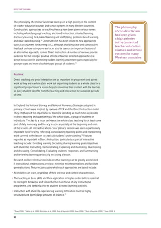 The philosophy of constructivism has been given a high priority in the content
of teacher education courses and school systems in many Western countries.
Constructivist approaches to teaching literacy have been given various names
including whole language teaching, anchored instruction, situated learning,
discovery learning, task-based learning and scaffolding, problem-based learning,
and issue-based learning.74
Constructivism has been linked to new approaches
such as assessment for learning (AfL), although providing clear and constructive
feedback on how to improve work can also be seen as an important feature of
an alternative approach, termed Direct Instruction. A number of reviews provide
evidence for the stronger positive effects of teacher-directed approaches (i.e.
direct instruction) in promoting student learning attainment gains especially for
younger ages and more disadvantaged groups of students.75
Key idea:
Direct teaching and good interaction are as important in group work and paired
work as they are in whole class work but organising students as a whole class for a
significant proportion of a lesson helps to maximise their contact with the teacher
so every student benefits from the teaching and interaction for sustained periods
of time.
In England the National Literacy and National Numeracy Strategies adopted in
primary schools were inspired by reviews of TER and the Direct Instruction model.
They emphasised the importance of teachers spending as much time as possible
in direct teaching and questioning of the whole class, a group of students or
individuals. This led to a focus on interactive whole class teaching for at least some
part of daily numeracy and literacy lessons especially at the beginning and ends
of the lessons. An interactive whole class ‘plenary’ session was seen as particularly
important for reviewing, reflecting, consolidating teaching points and representing
work covered in the lesson to check all students’ understanding.76
Features
regarded as important in Direct Instruction, particularly as part of interactive
teaching include: Directing learning (including sharing learning goals/objectives
with students), Instructing, Demonstrating, Explaining and illustrating, Questioning
and discussing, Consolidating, Evaluating students’ responses, and Summarising
and reviewing learning particularly in closing a lesson.
Research on Direct Instruction indicates that learning can be greatly accelerated
if instructional presentations are clear, minimise misinterpretations and facilitate
generalisations. The principles upon which such approaches are based include:
•	All children can learn, regardless of their intrinsic and context characteristics.
•	The teaching of basic skills and their application in higher-order skills is essential
to intelligent behaviour and should be the main focus of any instructional
programme, and certainly prior to student-directed learning activities.
•	Instruction with students experiencing learning difficulties must be highly
structured and permit large amounts of practice.77
74
Rowe (2006) 75
Galton et al. (1980); Mortimore et al. (1988); Muijs & Reynolds (2000); Rowe (2006) 76
Muijs & Reynolds (2000) 77
Rowe (2006: 5)
The philosophy
of constructivism
has been given
a high priority
in the content of
teacher education
courses and school
systems in many
Western countries
32
EFFECTIVE TEACHING
 