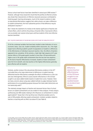 Various school-level factors have been identified in several post-1990 reviews.82
However, although many researchers found that the profiles of effective schools
also shown that characteristics of effective classroom processes contributed to
fostering pupils’ learning and progress, much of the research evidence to date
on educational effectiveness suggests that: while schools can make a difference
to student achievement, the most substantial portion of that difference may be
attributed to teachers.83
Box 7 shows the statement of a review on the relative significance of teacher and
school effects, which confirms the primacy of teacher effect, how teacher effects
can accumulate over several school years and how students of the most effective
teachers benefited.
Of all the contextual variables that have been studied to date (indicators of socio-
economic status, class size, student variability within classrooms, etc.), the single
largest factor affecting academic growth of populations of students is differences
in the effectiveness of individual classroom teachers. Also, the effects of teachers
appeared to be cumulative. At the extreme, a high-high-high sequence [of 3-year
teacher effects of 5th grade pupils] resulted in more than a 50 percentile point
higher score in 5th-grade maths achievement than the low-low-low sequence...
As the level of teacher effectiveness increased, students of lower achievement
were the first to benefit, and only teachers of the highest effectiveness generally
were effective with all students.
Similarly, another review of the educational effectiveness evidence in the US85
concluded that as the major determinant of differences in student learning,
differential teacher effectiveness outweighs the effects of differences in class size
and class heterogeneity. Efforts to assess teacher effectiveness in the US have
sought to use value-added models based on student test scores. However, there
are many concerns about using value-added methods to judge individual teacher
performance for accountability purposes because fine (rank order) distinctions are
not statistically valid.86
The relatively stronger impacts of teacher and classroom factors than of school
factors on student achievements are also evident in meta-analyses. A meta-analysis
synthesising over 800 studies relating to the influences on achievement in school-
aged students87
shows that in the top thirty most influential variables out of a
rank of 138 variables affecting student achievement, nineteen variables related to
teachers or teaching with an effect size above 0.5 (see Table 6).
BOX 7: RELATIVE SIGNIFICANCE OF TEACHER AND SCHOOL EFFECTS AND THE CUMULATIVE EFFECTS84
82
Cotton (1995); Levine & Lezotte (1990); Marzano (2003); Sammons, Hillman & Mortimore (1995); Scheerens & Bosker (1997) 83
E.g. Creemers (1994); Creemers & Kyriakides (2008); Hill &
Rowe (1996, 1998); Konstantopoulos (2007); Kyriakides & Creemers (2008a, 2008b); Nye, Konstantopoulos & Hedges (2004); Muñoz & Chang (2007); Sammons et al. (1997); Sanders (1998,
2000); Scheerens et al. (1989); Tymms (1993) 84
Sanders (1998: 27). It should be noted that a similar cumulative school effect was also found in English primary schools (Mortimore et al.,
1988) 85
Darling-Hammond (2000) 86
McCaffrey et al. (2004); Darling-Hammond et al. (2010) 87
Hattie (2009)
Efforts to
assess teacher
effectiveness
in the US have
sought to use
value-added
models based
on student test
scores
34
EFFECTIVE TEACHING
 