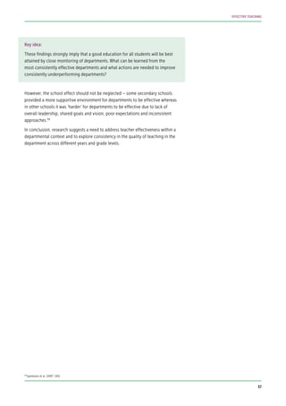 Key idea:
These findings strongly imply that a good education for all students will be best
attained by close monitoring of departments. What can be learned from the
most consistently effective departments and what actions are needed to improve
consistently underperforming departments?
However, the school effect should not be neglected – some secondary schools
provided a more supportive environment for departments to be effective whereas
in other schools it was ‘harder’ for departments to be effective due to lack of
overall leadership, shared goals and vision, poor expectations and inconsistent
approaches.94
In conclusion, research suggests a need to address teacher effectiveness within a
departmental context and to explore consistency in the quality of teaching in the
department across different years and grade levels.
94
Sammons et al. (1997: 145).
37
EFFECTIVE TEACHING
 
