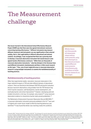 The Measurement
challenge
One lesson learned in the International School Effectiveness Research
Project (ISERP) was that there were few agreed international constructs
concerning teaching effectiveness.95
Different instruments may measure
different constructs and instruments can vary significantly in their external
validity, that is, their applicability in different educational and national
contexts. Accordingly, it was recognised that there was a pressing need
to develop a classroom observation instrument that would measure some
agreed teacher effectiveness constructs.96
While there are thousands of
classroom observation instruments,97
only few attempts in the literature have
used different instruments simultaneously and there is little recent research
on this topic.98
Thus, one of most neglected areas in classroom observation
research is using multiple instruments to examine the multidimensionality of
teaching practices.
Multidimensionality of teaching practices
Other than experimental studies, naturalistic classroom observation is the
major method of enquiry in TER and other different domains of educational
research. There are theoretical links between SER/TER and teacher evaluation
because classroom observations using variables from the TER literature may
inform teacher evaluation, staff development, teacher development, and
eventually teacher and school improvement.99
However, developing valid and
reliable instruments is not easy. For example, early research100
using classroom
observation evidence to characterise teacher styles proved problematic.101
The Mathematics Enhancement Classroom Observation Record (MECORS),102
a classroom observation instrument previously validated in the US,103
was used
in England and a seven-factor model of effective teaching behaviours was
identified.104
It was found that whole-class teaching creates the conditions
While there
are thousands
of classroom
observation
instruments,only
few attempts in
the literature have
used different
instruments
simultaneously
and there is little
recent research on
this topic
95
Reynolds (2006) 96
Darling-Hammond and colleagues (2010: 88) 97
The anthology of 92 classroom observation instruments with detailed accounts edited by Simon and Boyer (1967-1970)
runs up to 14 volumes. Another single volume sourcebook, Borich and Madden (1977), described only 10 instruments that specifically aim at obtaining information about the teacher from
an observer. A dated UK anthology by Galton (1978, 1979) consisted of 41 instruments – see Meehan et al. (2004) for details 98
E.g. Emmer & Peck (1973); Ober, Wood, & Cunningham (1970);
Wood, Brown, Ober & Soar (1969) 99
Teddlie et al. (2003) 100
E.g. Galton et al. (1980); Galton & Simon (1980); Galton (1995); Galton et al. (1999) 101
Mortimore et al. (1988) noted that variance
within styles was far greater than variance between styles 102
This is a modified version of the classroom observation schedule Special Strategies Observation System (SSOS) by Schaffer,
Nesselrodt and Stringfield (1991), as cited in Meehan et al. (2004) 103
Schaffer et al. (1998) as cited in Muijs & Reynolds (2000) 104
Muijs & Reynolds (2000).
39
EFFECTIVE TEACHING
 