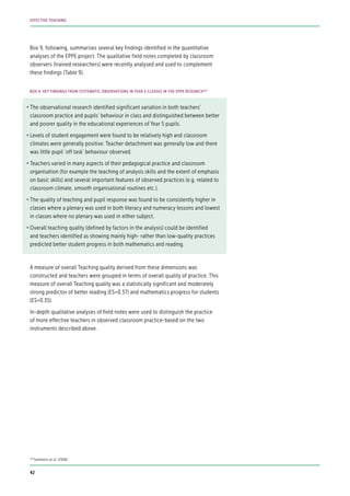 Box 9, following, summarises several key findings identified in the quantitative
analyses of the EPPE project. The qualitative field notes completed by classroom
observers (trained researchers) were recently analysed and used to complement
these findings (Table 9).
•	The observational research identified significant variation in both teachers’
classroom practice and pupils’ behaviour in class and distinguished between better
and poorer quality in the educational experiences of Year 5 pupils.
•	Levels of student engagement were found to be relatively high and classroom
climates were generally positive. Teacher detachment was generally low and there
was little pupil ‘off task’ behaviour observed.
•	Teachers varied in many aspects of their pedagogical practice and classroom
organisation (for example the teaching of analysis skills and the extent of emphasis
on basic skills) and several important features of observed practices (e.g. related to
classroom climate, smooth organisational routines etc.).
•	The quality of teaching and pupil response was found to be consistently higher in
classes where a plenary was used in both literacy and numeracy lessons and lowest
in classes where no plenary was used in either subject.
•	Overall teaching quality (defined by factors in the analysis) could be identified
and teachers identified as showing mainly high- rather than low-quality practices
predicted better student progress in both mathematics and reading.
A measure of overall Teaching quality derived from these dimensions was
constructed and teachers were grouped in terms of overall quality of practice. This
measure of overall Teaching quality was a statistically significant and moderately
strong predictor of better reading (ES=0.37) and mathematics progress for students
(ES=0.35).
In-depth qualitative analyses of field notes were used to distinguish the practice
of more effective teachers in observed classroom practice-based on the two
instruments described above.
BOX 9: KEY FINDINGS FROM SYSTEMATIC OBSERVATIONS IN YEAR 5 CLASSES IN THE EPPE RESEARCH109
109
Sammons et al. (2006)
42
EFFECTIVE TEACHING
 