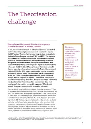 The Theorisation
challenge
Developing valid instrument(s) to characterise generic
teacher effectiveness in different countries
To date, the most extensive results on differential teacher and school effects
in different countries using the same instruments were from the report of
the ISERP project.111
Teacher effectiveness of this project was measured with
the Virgilio Teacher Behaviour Inventory (VTBI)112
and QAIT.113
The findings of
this study were enriched by its employment of multiple measures and both
quantitative and qualitative measures to triangulate findings. Classroom
management, classroom climate and teaching/instruction were the three
factors that had statistically significant positive impacts on student academic
outcomes in the US, the UK, and Norway. However, this research pointed to
the need to develop an International Instrument for Teacher Observation and
Feedback (ISTOF). The ISTOF project was intended to create an observation
instrument to study the generic characteristics of teacher effectiveness in
lessons with a broad external validity for a variety of country and cultural
settings. The scale was produced as part of a collaborative, cross-national
research initiative involving 21 countries. It involved researchers, practitioners
and education advisers/ inspectors, whose expert opinions about what
constitutes effective teaching were used to supplement TER evidence to
generate the various components in the observation instrument.
The original scale comprises 45 items and seven theoretical components.114
These
45 items were descriptive statements specifying a particular teacher behaviour (e.g.
Item 1: The teacher makes explicitly clear why an answer is correct or not). Of the
45 items, two to four items were grouped to represent an indicator that describes
a certain dimension of teaching behaviours. As a result, there were 21 indicators
(e.g. Indicator 1.1: The teacher gives explicit, detailed and constructive feedback),
two to four of which were further grouped under one of the seven theoretical
components (e.g. Component 1: Assessment and Evaluation). Although counting
the occurrence of the specific teaching behaviours is not required, the rating is
expected to be based on the observed relative frequency of the behaviours without
passing judgements on whether the observed behaviour was ‘good’ or ‘poor’.
Classroom
management,
classroom climate
and teaching/
instruction
were the three
factors that had
statistically
significant
positive impacts
on student
academic
outcomes in the
US, the UK, and
Norway
111
Reynolds et al. (2002) 112
Teddlie, Virgilio & Oescher (1990); Virgilio, Teddlie & Oescher (1991) 113
The acronym stands for the different subscales: Quality of instruction, Appropriate level of
interaction, Incentive, and Time. This is an updated version of Special Strategies Observation Systems (SSOS), Schaffer, Nesselrodt & Stringfield (1994); for details see Meehan et al. (2004)
114
This is different from the version reported in Teddlie et al. (2006), which only had 43 items
45
EFFECTIVE TEACHING
 