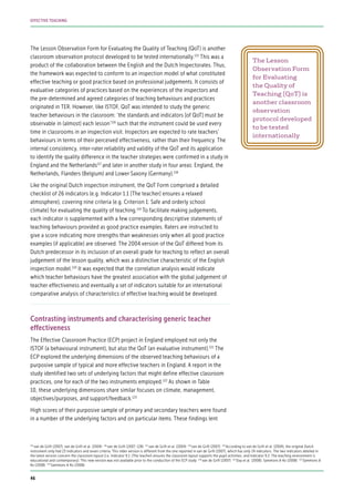 The Lesson Observation Form for Evaluating the Quality of Teaching (QoT) is another
classroom observation protocol developed to be tested internationally.115
This was a
product of the collaboration between the English and the Dutch Inspectorates. Thus,
the framework was expected to conform to an inspection model of what constituted
effective teaching or good practice based on professional judgements. It consists of
evaluative categories of practices based on the experiences of the inspectors and
the pre-determined and agreed categories of teaching behaviours and practices
originated in TER. However, like ISTOF, QoT was intended to study the generic
teacher behaviours in the classroom: ‘the standards and indicators [of QoT] must be
observable in (almost) each lesson’116
such that the instrument could be used every
time in classrooms in an inspection visit. Inspectors are expected to rate teachers’
behaviours in terms of their perceived effectiveness, rather than their frequency. The
internal consistency, inter-rater reliability and validity of the QoT and its application
to identify the quality difference in the teacher strategies were confirmed in a study in
England and the Netherlands117
and later in another study in four areas: England, the
Netherlands, Flanders (Belgium) and Lower Saxony (Germany).118
Like the original Dutch inspection instrument, the QoT Form comprised a detailed
checklist of 26 indicators (e.g. Indicator 1.1 [The teacher] ensures a relaxed
atmosphere), covering nine criteria (e.g. Criterion 1: Safe and orderly school
climate) for evaluating the quality of teaching.119
To facilitate making judgements,
each indicator is supplemented with a few corresponding descriptive statements of
teaching behaviours provided as good practice examples. Raters are instructed to
give a score indicating more strengths than weaknesses only when all good practice
examples (if applicable) are observed. The 2004 version of the QoT differed from its
Dutch predecessor in its inclusion of an overall grade for teaching to reflect an overall
judgement of the lesson quality, which was a distinctive characteristic of the English
inspection model.120
It was expected that the correlation analysis would indicate
which teacher behaviours have the greatest association with the global judgement of
teacher effectiveness and eventually a set of indicators suitable for an international
comparative analysis of characteristics of effective teaching would be developed.
Contrasting instruments and characterising generic teacher
effectiveness
The Effective Classroom Practice (ECP) project in England employed not only the
ISTOF (a behavioural instrument), but also the QoT (an evaluative instrument).121
The
ECP explored the underlying dimensions of the observed teaching behaviours of a
purposive sample of typical and more effective teachers in England. A report in the
study identified two sets of underlying factors that might define effective classroom
practices, one for each of the two instruments employed.122
As shown in Table
10, these underlying dimensions share similar focuses on climate, management,
objectives/purposes, and support/feedback.123
High scores of their purposive sample of primary and secondary teachers were found
in a number of the underlying factors and on particular items. These findings lent
The Lesson
Observation Form
for Evaluating
the Quality of
Teaching (QoT) is
another classroom
observation
protocol developed
to be tested
internationally
115
van de Grift (2007); van de Grift et al. (2004) 116
van de Grift (2007: 128) 117
van de Grift et al. (2004) 118
van de Grift (2007) 119
According to van de Grift et al. (2004), the original Dutch
instrument only had 23 indicators and seven criteria. This older version is different from the one reported in van de Grift (2007), which has only 24 indicators. The two indicators deleted in
the latest version concern the classroom layout (i.e. Indicator 9.1: [The teacher] ensures the classroom layout supports the pupil activities; and Indicator 9.2: The teaching environment is
educational and contemporary). This new version was not available prior to the conduction of the ECP study 120
van de Grift (2007) 121
Day et al. (2008); Sammons & Ko (2008) 122
Sammons &
Ko (2008) 123
Sammons & Ko (2008)
46
EFFECTIVE TEACHING
 