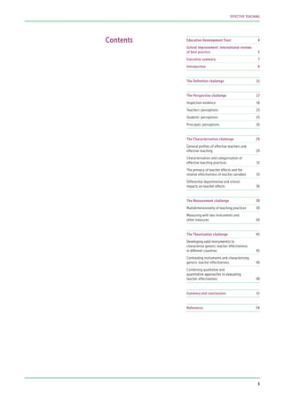 Contents Education Development Trust	 4
School improvement: international reviews
of best practice	 5
Executive summary	 7
Introduction	8
The Definition challenge	 11
The Perspective challenge	 17
Inspection evidence	 18
Teachers’ perceptions	 23
Students’ perceptions	 25
Principals’ perceptions	 26
The Characterisation challenge	 29
General profiles of effective teachers and
effective teaching	 29
Characterisation and categorisation of
effective teaching practices	 31
The primacy of teacher effects and the
relative effectiveness of teacher variables	 33
Differential departmental and school
impacts on teacher effects	 36
The Measurement challenge	 39
Multidimensionality of teaching practices	 39
Measuring with two instruments and
other measures	 40
The Theorisation challenge	 45
Developing valid instrument(s) to
characterise generic teacher effectiveness
in different countries	 45
Contrasting instruments and characterising
generic teacher effectiveness	 46
Combining qualitative and
quantitative approaches to evaluating
teacher effectiveness	 48
Summary and conclusions	 51
References	54
3
EFFECTIVE TEACHING
 