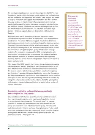The recently developed classroom assessment scoring system (CLASS)124
is a tool
for observing teachers which also seeks to provide feedback that can help improve
teachers’ interactions and relationships with students. It was designed with the aim
of coupling observations with support. This came from the idea that if teachers’
behaviour is indeed an important factor influencing student achievement, a
standardised framework for looking at behaviour, considering both the effective
and ineffective elements, could prove very useful in improving teachers’ practice
and in turn improving student outcomes. The instrument covers three major
domains – Emotional Supports, Classroom Organisation, and Instructional
Supports.
Additionally, more specific dimensions of classroom interactions that are
considered to be important to students’ academic and/or social development are
also described. The domain of Emotional Supports includes three dimensions:
positive classroom climate, teacher sensitivity, and regard for student perspectives.
Classroom Organisation includes effective behaviour management, productivity,
and instructional learning formats; and the Instructional Support domain includes
the dimensions of concept development, quality of feedback and language
modelling. The observation manuals used for CLASS are highly detailed, with
descriptions of each dimension and the behavioural indicators associated with
each dimension. In addition, in the manual itself and associated supporting
materials, attention is paid to observers’ interpretations of behaviour in relation to
culture and background.
A key feature of the CLASS system is that it centres observer judgements regarding
the relative value of teachers’ behaviours or interactions toward students on the
basis of how individual students react and how teachers respond to individuals.
The observer is trained to look at individual children’s cues, teacher responses,
and the children’s subsequent behaviours based on the premise that the meanings
and developmental value of interactions are highly individualised and not based on
some group to which the child may or may not belong. Although the basis for any
rating is the behaviour between the teacher and child, the CLASS system gathers
evidence using a standardised approach that can be applied to large numbers of
children and teachers.
Combining qualitative and quantitative approaches to
evaluating teacher effectiveness
Value added teacher effectiveness research is primarily quantitative; however,
there is an increased recognition of the importance of a qualitative element
to further illuminate the statistical data. One research study125
for example,
compared 24 middle school mathematics teachers’ value-added scores with
survey- and observation-based indicators of teacher quality, instruction, and
student characteristics. Evidence was found showing that teachers’ value-added
scores were positively correlated with expert ratings of their instruction. However,
although many teachers were classified similarly by their value-added and
observational scores, a minority were not.
The recently
developed
classroom
assessment
scoring system
(CLASS) is a tool
for observing
teachers which
also seeks to
provide feedback
that can help
improve teachers’
interactions and
relationships with
students
124
Pianta & Hamre (2009a & b) 125
Hill & Matthews (2010: 33)
48
EFFECTIVE TEACHING
 