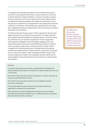 It is suggested that, although value-added scores are important and provide a
useful tool in assessing teacher effectiveness, they are insufficient on their own
to identify teachers for reward, remediation, or removal. The authors recognise
that their correlations are in the same range as those of other studies that have
investigated the relationship between value-added scores and external criteria;
they also point out that there is still disagreement in the categorisation of teachers
as effective or not effective. These findings were supported by the case studies,
which suggested that high value-added teachers did not necessarily score highly in
observations of their teaching.
The Effective Classroom Practice project126
further supported the idea that value-
added scores alone are not sufficient to assess teachers. The project collected
and integrated observational datasets for individual teachers. The results indicate
that, while there are core classroom competencies in terms of organisation
and management, pedagogical context knowledge, pedagogical skills, and
interpersonal qualities, they may be enacted differently by teachers in different
sectors, year groups, subject groups, and socioeconomic contexts. Overall it
is suggested that combining approaches to investigate teacher effectiveness,
including value-added measures of student outcomes, observations of classroom
practice, measures of teachers’ subject knowledge and student ratings of their
classroom experiences is helpful. Such triangulation provides a better basis for
making judgements about teacher performance and evidence to support teacher
self-evaluation.
Key ideas:
•	To promote improved classroom practice a relationship of trust between the
observed teacher and the observer is desirable. The observer needs to be seen as a
‘critical friend’.
•	The observer should start by focusing on strong points in a lesson, then point out
any less successful elements of a lesson.
•	The criteria for the observation should be clear and feedback should be
constructive and positive.
•	The observed teacher should contribute to the discussion and have the
opportunity to comment on the observations.
•	Peer observation can often be helpful where teachers take turns to observe
each other teaching and give feedback in turn. Feedback should be on observed
behaviour that the teacher can change.127
The Effective
Classroom
Practice project
further supported
the idea that value-
added scores alone
are not sufficient
to assess teachers
126
Kington et al. (2011); Day et al. (2008) 127
After Muijs & Reynolds (2011).
49
EFFECTIVE TEACHING
 