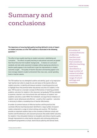 Summary and
conclusions
The importance of ensuring high quality teaching (defined in terms of impact
on student outcomes as in the TER tradition) is illustrated in the following
quotation.128
The effect of poor quality teaching on student outcomes is debilitating and
cumulative. … The effects of quality teaching on educational outcomes are greater
than those that arise from students’ backgrounds. … A reliance on curriculum
standards and state-wide assessment strategies without paying due attention to
teacher quality appears to be insufficient to gain the improvements in student
outcomes sought. … The quality of teacher education and teaching appear to be
more strongly related to student achievement than class sizes, overall spending
levels or teacher salaries.
The TER tradition has not attempted to define and identify ‘good’ or by implication
‘bad’ teachers but rather to study the size and nature of the teacher effect on
student outcomes, to identify and measure variation in teaching practices and
to highlight those that promote better educational outcomes for students. In the
past, TER focused on a narrower concept of effectiveness in fostering just better
academic outcomes for students in the classroom, but gradually TER has extended
to examine a teacher’s non-instructional roles and measures of students’ non-
academic outcomes as well. Within this framework, we argue that an emphasis on
students’ social, behavioural and affective – as well as their cognitive – outcomes
is necessary to obtain a rounded picture of teacher effectiveness.
A number of common features of effective teachers and the practices that
constitute effective teaching have been identified in a large number of research
studies conducted in a range of school settings and countries. TER, therefore,
provides an important evidence base on the correlates of effective schools and
teachers and the behaviours and classroom processes that predict better outcomes
for students. It has stimulated initiatives to strengthen and enhance teacher quality
through improvements to initial teacher education and continuing professional
development programmes at school, district/local authority and national levels.
A number of
common features
of effective
teachers and
the practices
that constitute
effective teaching
have been
identified in a
large number of
research studies
conducted in a
range of school
settings and
countries
128
Darling-Hammond (2000: 3)
51
EFFECTIVE TEACHING
 