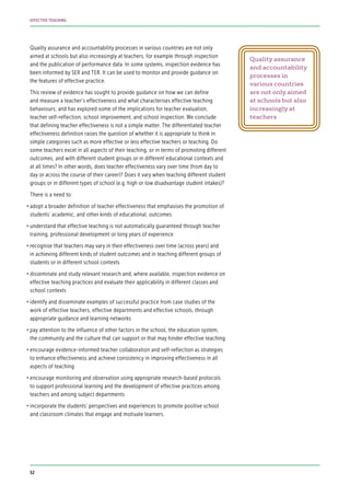 Quality assurance and accountability processes in various countries are not only
aimed at schools but also increasingly at teachers, for example through inspection
and the publication of performance data. In some systems, inspection evidence has
been informed by SER and TER. It can be used to monitor and provide guidance on
the features of effective practice.
This review of evidence has sought to provide guidance on how we can define
and measure a teacher’s effectiveness and what characterises effective teaching
behaviours; and has explored some of the implications for teacher evaluation,
teacher self-reflection, school improvement, and school inspection. We conclude
that defining teacher effectiveness is not a simple matter. The differentiated teacher
effectiveness definition raises the question of whether it is appropriate to think in
simple categories such as more effective or less effective teachers or teaching. Do
some teachers excel in all aspects of their teaching, or in terms of promoting different
outcomes, and with different student groups or in different educational contexts and
at all times? In other words, does teacher effectiveness vary over time (from day to
day or across the course of their career)? Does it vary when teaching different student
groups or in different types of school (e.g. high or low disadvantage student intakes)?
There is a need to:
•	adopt a broader definition of teacher effectiveness that emphasises the promotion of
students’ academic, and other kinds of educational, outcomes
•	understand that effective teaching is not automatically guaranteed through teacher
training, professional development or long years of experience
•	recognise that teachers may vary in their effectiveness over time (across years) and
in achieving different kinds of student outcomes and in teaching different groups of
students or in different school contexts
•	disseminate and study relevant research and, where available, inspection evidence on
effective teaching practices and evaluate their applicability in different classes and
school contexts
•	identify and disseminate examples of successful practice from case studies of the
work of effective teachers, effective departments and effective schools, through
appropriate guidance and learning networks
•	pay attention to the influence of other factors in the school, the education system,
the community and the culture that can support or that may hinder effective teaching
•	encourage evidence-informed teacher collaboration and self-reflection as strategies
to enhance effectiveness and achieve consistency in improving effectiveness in all
aspects of teaching
•	encourage monitoring and observation using appropriate research-based protocols
to support professional learning and the development of effective practices among
teachers and among subject departments
•	incorporate the students’ perspectives and experiences to promote positive school
and classroom climates that engage and motivate learners.
Quality assurance
and accountability
processes in
various countries
are not only aimed
at schools but also
increasingly at
teachers
52
EFFECTIVE TEACHING
 