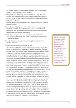 The following six practical guidelines are recommended when practitioners are
to apply the research findings in teacher evaluation:
Recognise the value of knowledge from research that uses a range of sources,
including: value-added measures of student progress; observations of classroom
practices; teacher self-report; evidence from student surveys and the professional
judgements of inspectors.
Consider the purposes of any teacher evaluation before deciding on the appropriate
measures to employ.
Remember that validity depends on how well the instrument measures what you
have deemed important and how the instrument is used in practice; there are
advantages in using well developed international instruments often supplemented
by additional items of particular local relevance.
Seek out or create appropriate measures to capture important information
about teachers’ contributions to other student outcomes that go beyond student
achievement score gains.
Include different education stakeholders in making decisions about what is
important to measure.
Keep in mind that valid measurement may be costly.129
Although it may be difficult to ensure all students experience high quality teaching
the fact that teachers and teaching make such an important difference to student
outcomes and life chances should provide impetus to policymakers and practitioners
to address the crucial issues of educational effectiveness, quality teaching and
teaching standards. Attracting high quality entrants to the teaching profession, and
providing high quality pre-service education and ongoing professional development
are important requirements for maintaining and raising standards in teaching. However,
they are unlikely to be sufficient to ensure high quality teaching across a system. Since
teachers are the most valuable resource available to schools, ongoing investment in
teacher professionalism is needed to ensure that they are equipped with an evidence-
based repertoire of pedagogical skills that are effective in meeting the developmental
and learning needs of all students.130
It is important to recognise that teaching is not
just an art, but that there is a growing knowledge base from research evidence that can
provide relevant guidance to promote effective practice and support improvement.
There is a need to reduce the variation in the quality of teaching both within and
between schools, and to ensure that vulnerable students at risk of poor educational
outcomes experience high quality teaching to enhance their educational life chances.
It is important to recognise that teachers rarely work in isolation but typically in the
context of schools and of local and national education systems. Research findings
have repeatedly shown that there are variations in teacher effectiveness among the
teachers of a department and in a single school.131
There are likely to be both some
more effective and some less effective teachers in all schools, both in those that are
defined as more effective as well as in those that are classed as typical or less effective
schools. However, in an effective school it is likely that there are a higher number of
teachers who typically use more effective practices. In an ineffective school the reverse
is usually the case; thus one of the most important factors that distinguishes effective
from ineffective schools is the proportion of effective teachers.
Attracting high
quality entrants
to the teaching
profession, and
providing high
quality pre-
service education
and ongoing
professional
development
are important
requirements for
maintaining and
raising standards
in teaching
1
2
3
4
5
6
129
Little, Goe & Bell (2009) 130
Rowe (2006) 131
Fitz-Gibbon (1996); Mortimore et al. (1988); Sammons et al. (1997)
53
EFFECTIVE TEACHING
 