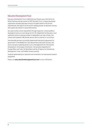 Education Development Trust
Education Development Trust, established over 40 years ago as the Centre for
British Teaching and later known as CfBT Education Trust, is a large educational
organisation providing education services for public benefit in the UK and
internationally. We aspire to be the world’s leading provider of education services,
with a particular interest in school effectiveness.
Our work involves school improvement through inspection, school workforce
development and curriculum design for the UK’s Department for Education, local
authorities and an increasing number of independent and state schools, free
schools and academies. We provide services direct to learners in our schools.
Internationally we have successfully implemented education programmes for
governments in the Middle East, Sub-Saharan Africa and South East Asia, and
work on projects funded by donors such as the Department for International
Development, the European Commission, the Australian Department of
Foreign Affairs and Trade, the World Bank and the US Agency for International
Development, in low- and middle-income countries.
Surpluses generated by our operations are reinvested in our educational research
programme.
Please visit www.educationdevelopmenttrust.com for more information.
4
EFFECTIVE TEACHING
 