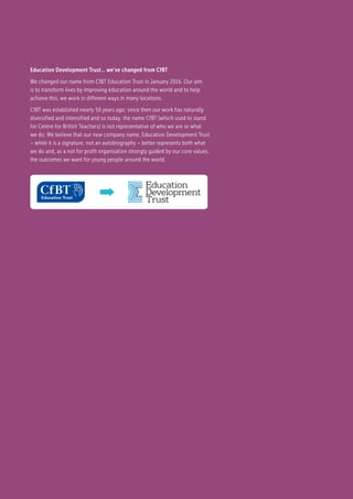 Education Development Trust… we’ve changed from CfBT
We changed our name from CfBT Education Trust in January 2016. Our aim
is to transform lives by improving education around the world and to help
achieve this, we work in different ways in many locations.
CfBT was established nearly 50 years ago; since then our work has naturally
diversified and intensified and so today, the name CfBT (which used to stand
for Centre for British Teachers) is not representative of who we are or what
we do. We believe that our new company name, Education Development Trust
– while it is a signature, not an autobiography – better represents both what
we do and, as a not for profit organisation strongly guided by our core values,
the outcomes we want for young people around the world.
 