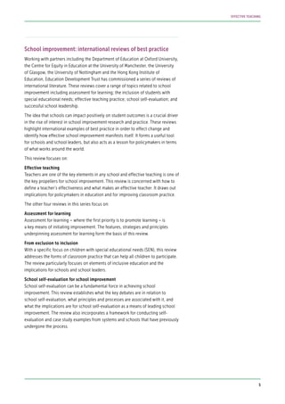School improvement: international reviews of best practice
Working with partners including the Department of Education at Oxford University,
the Centre for Equity in Education at the University of Manchester, the University
of Glasgow, the University of Nottingham and the Hong Kong Institute of
Education, Education Development Trust has commissioned a series of reviews of
international literature. These reviews cover a range of topics related to school
improvement including assessment for learning; the inclusion of students with
special educational needs; effective teaching practice; school self-evaluation; and
successful school leadership.
The idea that schools can impact positively on student outcomes is a crucial driver
in the rise of interest in school improvement research and practice. These reviews
highlight international examples of best practice in order to effect change and
identify how effective school improvement manifests itself. It forms a useful tool
for schools and school leaders, but also acts as a lesson for policymakers in terms
of what works around the world.
This review focuses on:
Effective teaching
Teachers are one of the key elements in any school and effective teaching is one of
the key propellers for school improvement. This review is concerned with how to
define a teacher’s effectiveness and what makes an effective teacher. It draws out
implications for policymakers in education and for improving classroom practice.
The other four reviews in this series focus on:
Assessment for learning
Assessment for learning – where the first priority is to promote learning – is
a key means of initiating improvement. The features, strategies and principles
underpinning assessment for learning form the basis of this review.
From exclusion to inclusion
With a specific focus on children with special educational needs (SEN), this review
addresses the forms of classroom practice that can help all children to participate.
The review particularly focuses on elements of inclusive education and the
implications for schools and school leaders.
School self-evaluation for school improvement
School self-evaluation can be a fundamental force in achieving school
improvement. This review establishes what the key debates are in relation to
school self-evaluation, what principles and processes are associated with it, and
what the implications are for school self-evaluation as a means of leading school
improvement. The review also incorporates a framework for conducting self-
evaluation and case study examples from systems and schools that have previously
undergone the process.
5
EFFECTIVE TEACHING
 