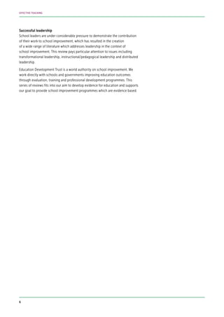 Successful leadership
School leaders are under considerable pressure to demonstrate the contribution
of their work to school improvement, which has resulted in the creation
of a wide range of literature which addresses leadership in the context of
school improvement. This review pays particular attention to issues including
transformational leadership, instructional/pedagogical leadership and distributed
leadership.
Education Development Trust is a world authority on school improvement. We
work directly with schools and governments improving education outcomes
through evaluation, training and professional development programmes. This
series of reviews fits into our aim to develop evidence for education and supports
our goal to provide school improvement programmes which are evidence based.
6
EFFECTIVE TEACHING
 