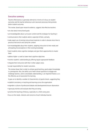 Executive summary
Teacher effectiveness is generally referred to in terms of a focus on student
outcomes and the teacher behaviours and classroom processes that promote
better student outcomes.
This review, based upon research evidence, suggests that effective teachers:
•	are clear about instructional goals
•	are knowledgeable about curriculum content and the strategies for teaching it
•	communicate to their students what is expected of them, and why
•	make expert use of existing instructional materials in order to devote more time to
practices that enrich and clarify the content
•	are knowledgeable about their students, adapting instruction to their needs and
anticipating misconceptions in their existing knowledge
•	teach students meta-cognitive strategies and give them opportunities to master
them
•	address higher- as well as lower-level cognitive objectives
•	monitor students’ understanding by offering regular appropriate feedback
•	integrate their instruction with that in other subject areas
•	accept responsibility for student outcomes.
The review shows that in order to achieve good teaching, good subject knowledge
is a prerequisite. Also, the skilful use of well-chosen questions to engage and
challenge learners, and to consolidate understanding, is an important feature, as is
the effective use of assessment for learning.
It goes on to identify a number of characteristics of good schools, suggesting they:
•	establish consistency in teaching and learning across the organisation
•	engender a culture of professional debate and developmental lesson observation
•	rigorously monitor and evaluate what they are doing
•	prioritise the teaching of literacy, especially in a child’s early years
•	focus on the needs, interests and concerns of each individual learner.
7
EFFECTIVE TEACHING
 
