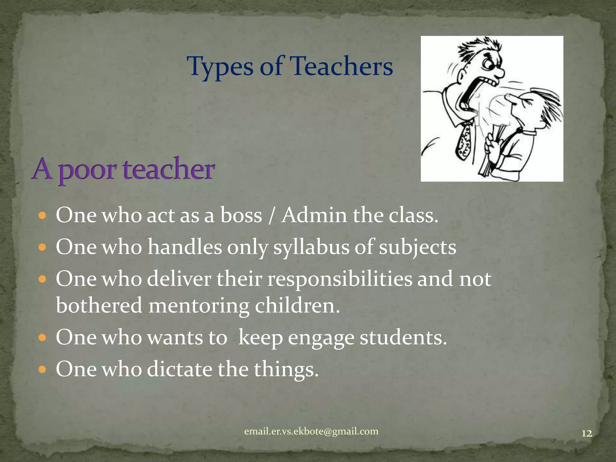 Types of Teachers

 One who act as a boss / Admin the class.
 One who handles only syllabus of subjects
 One who deliver their responsibilities and not

bothered mentoring children.
 One who wants to keep engage students.
 One who dictate the things.
email.er.vs.ekbote@gmail.com

12

 