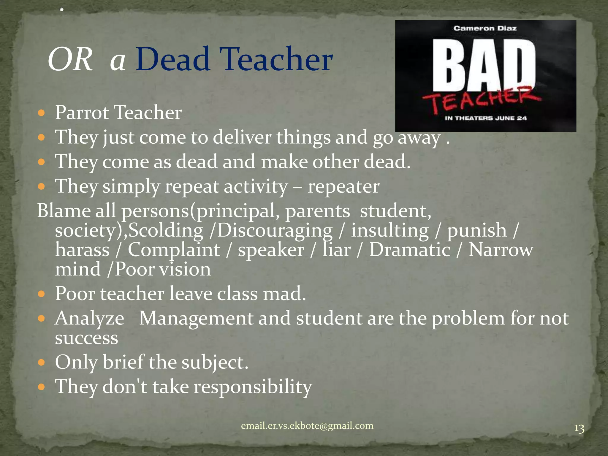 OR a Dead Teacher
Parrot Teacher
They just come to deliver things and go away .
They come as dead and make other dead.
They simply repeat activity – repeater
Blame all persons(principal, parents student,
society),Scolding /Discouraging / insulting / punish /
harass / Complaint / speaker / liar / Dramatic / Narrow
mind /Poor vision
 Poor teacher leave class mad.
 Analyze Management and student are the problem for not
success
 Only brief the subject.
 They don't take responsibility





email.er.vs.ekbote@gmail.com

13

 