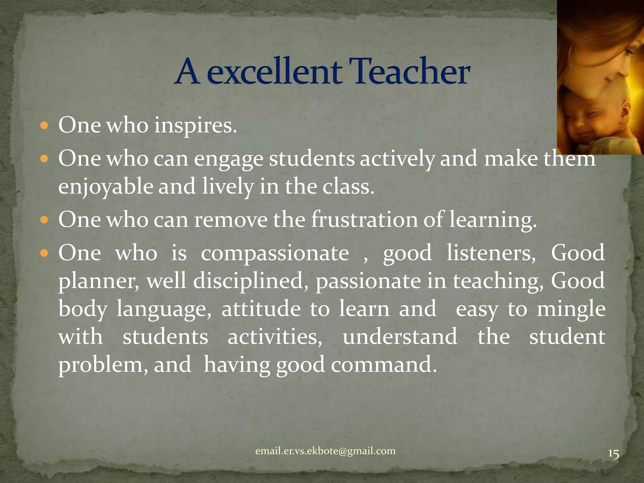  One who inspires.
 One who can engage students actively and make them

enjoyable and lively in the class.
 One who can remove the frustration of learning.
 One who is compassionate , good listeners, Good
planner, well disciplined, passionate in teaching, Good
body language, attitude to learn and easy to mingle
with students activities, understand the student
problem, and having good command.

email.er.vs.ekbote@gmail.com

15

 