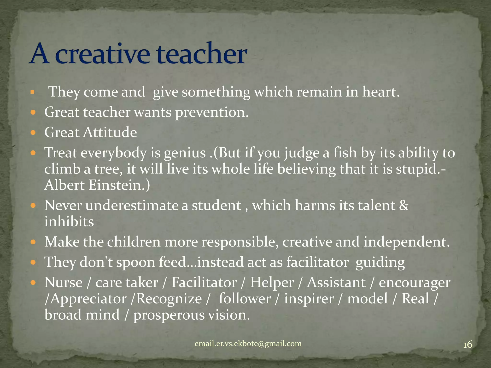 










They come and give something which remain in heart.
Great teacher wants prevention.
Great Attitude
Treat everybody is genius .(But if you judge a fish by its ability to
climb a tree, it will live its whole life believing that it is stupid.Albert Einstein.)
Never underestimate a student , which harms its talent &
inhibits
Make the children more responsible, creative and independent.
They don't spoon feed…instead act as facilitator guiding
Nurse / care taker / Facilitator / Helper / Assistant / encourager
/Appreciator /Recognize / follower / inspirer / model / Real /
broad mind / prosperous vision.
email.er.vs.ekbote@gmail.com

16

 