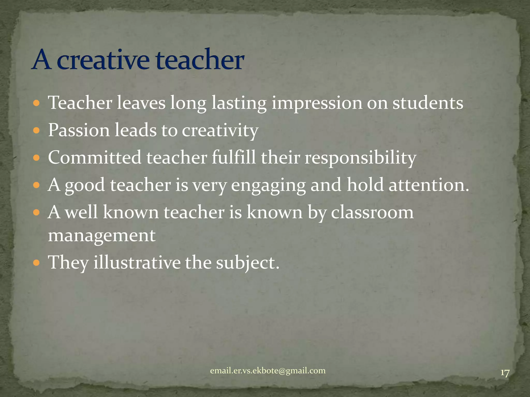  Teacher leaves long lasting impression on students
 Passion leads to creativity
 Committed teacher fulfill their responsibility
 A good teacher is very engaging and hold attention.
 A well known teacher is known by classroom

management
 They illustrative the subject.

email.er.vs.ekbote@gmail.com

17

 