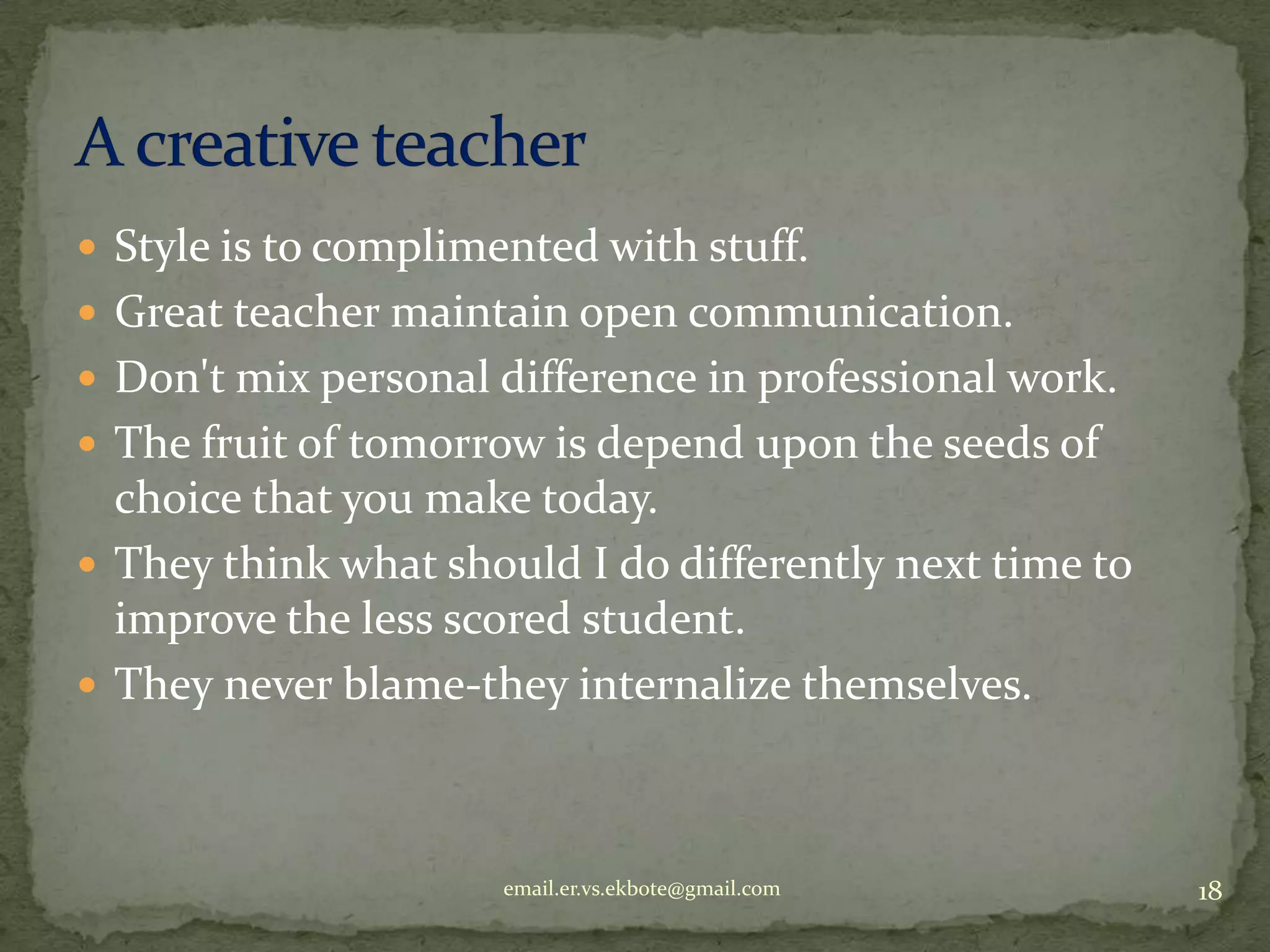  Style is to complimented with stuff.
 Great teacher maintain open communication.
 Don't mix personal difference in professional work.
 The fruit of tomorrow is depend upon the seeds of

choice that you make today.
 They think what should I do differently next time to
improve the less scored student.
 They never blame-they internalize themselves.

email.er.vs.ekbote@gmail.com

18

 