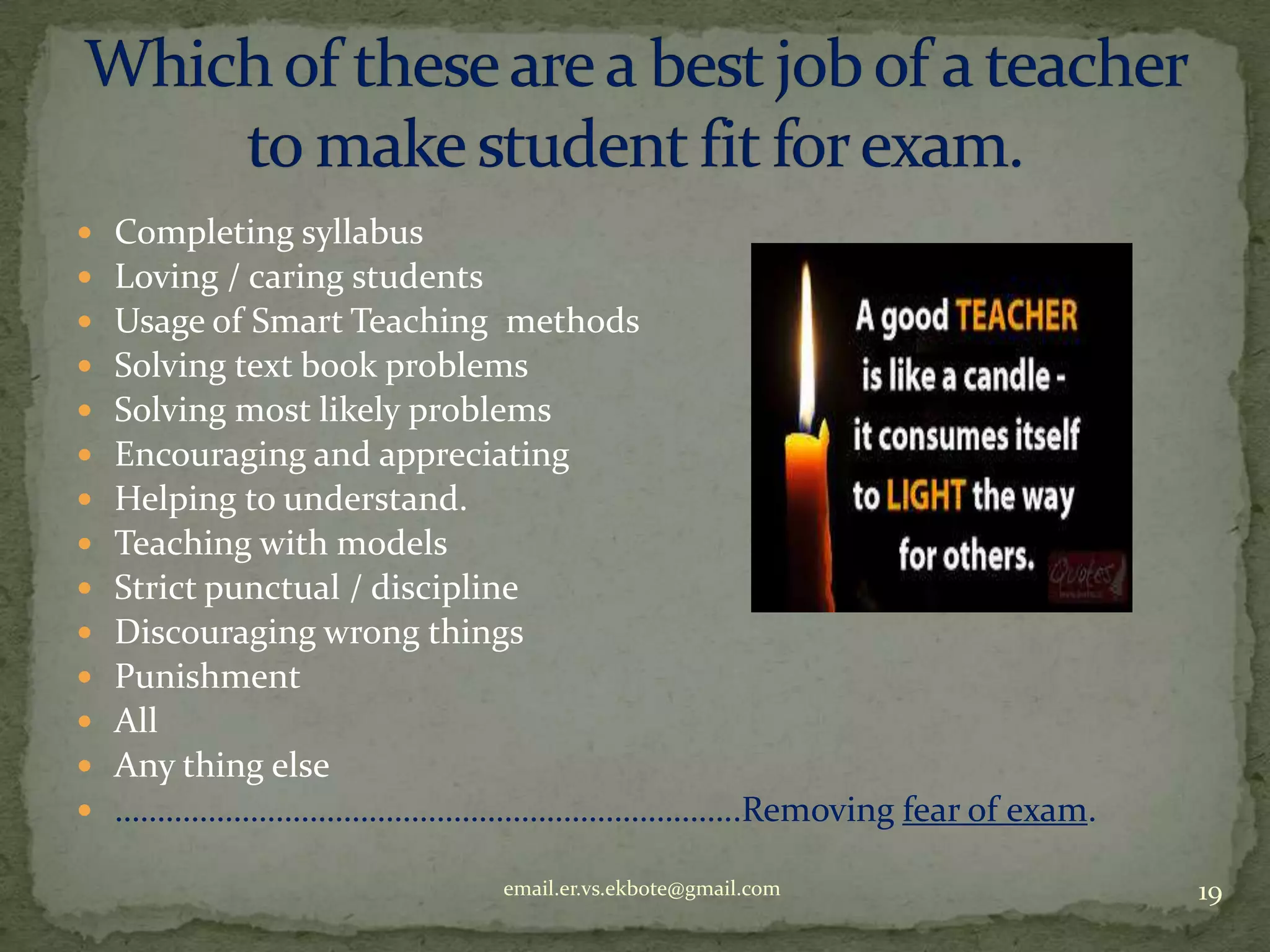 














Completing syllabus
Loving / caring students
Usage of Smart Teaching methods
Solving text book problems
Solving most likely problems
Encouraging and appreciating
Helping to understand.
Teaching with models
Strict punctual / discipline
Discouraging wrong things
Punishment
All
Any thing else
………………………………………………………………..Removing fear of exam.
email.er.vs.ekbote@gmail.com

19

 
