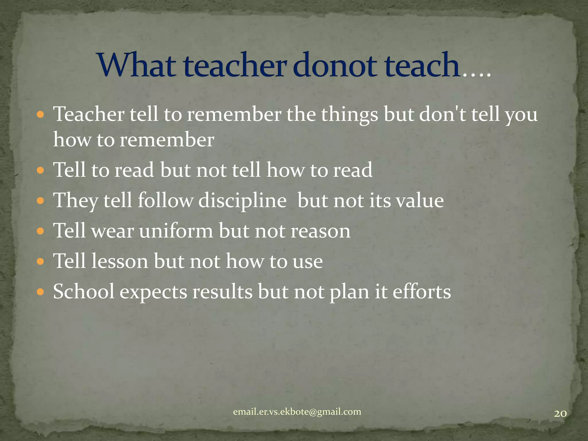  Teacher tell to remember the things but don't tell you







how to remember
Tell to read but not tell how to read
They tell follow discipline but not its value
Tell wear uniform but not reason
Tell lesson but not how to use
School expects results but not plan it efforts

email.er.vs.ekbote@gmail.com

20

 
